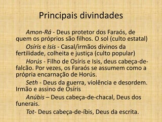 Principais divindades
Amon-Rá - Deus protetor dos Faraós, de
quem os próprios são filhos. O sol (culto estatal)
Osíris e Isis - Casal/irmãos divinos da
fertilidade, colheita e justiça (culto popular)
Horús - Filho de Osíris e Isis, deus cabeça-de-
falcão. Por vezes, os Faraós se assumem como a
própria encarnação de Horús.
Seth - Deus da guerra, violência e desordem.
Irmão e assino de Osíris
Anúbis – Deus cabeça-de-chacal, Deus dos
funerais.
Tot- Deus cabeça-de-íbis, Deus da escrita.
 