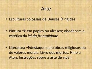 Arte
• Esculturas colossais de Deuses rigidez
• Pintura  em papiro ou afresco; obedecem a
estética da lei da frontalidade
• Literatura destaque para obras religiosos ou
de valores morais: Livro dos mortos, Hino a
Aton, Instruções sobre a arte de viver.
 