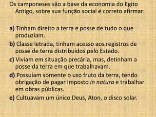 Os camponeses são a base da economia do Egito
Antigo, sobre sua função social é correto afirmar:
a) Tinham direito a terra e posse de tudo o que
produziam.
b) Classe letrada, tinham acesso aos registros de
posse de terra distribuídos pelo Estado.
c) Viviam em situação precária, mas, detinham a
posse da terra em que trabalhavam.
d) Possuíam somente o uso fruto da terra, tendo
obrigação de pagar imposto in natura e trabalhar
em obras públicas.
e) Cultuavam um único Deus, Aton, o disco solar.
 