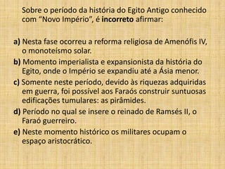 Sobre o período da história do Egito Antigo conhecido
com “Novo Império”, é incorreto afirmar:
a) Nesta fase ocorreu a reforma religiosa de Amenófis IV,
o monoteísmo solar.
b) Momento imperialista e expansionista da história do
Egito, onde o Império se expandiu até a Ásia menor.
c) Somente neste período, devido às riquezas adquiridas
em guerra, foi possível aos Faraós construir suntuosas
edificações tumulares: as pirâmides.
d) Período no qual se insere o reinado de Ramsés II, o
Faraó guerreiro.
e) Neste momento histórico os militares ocupam o
espaço aristocrático.
 