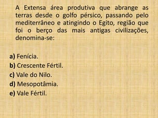 A Extensa área produtiva que abrange as
terras desde o golfo pérsico, passando pelo
mediterrâneo e atingindo o Egito, região que
foi o berço das mais antigas civilizações,
denomina-se:
a) Fenícia.
b) Crescente Fértil.
c) Vale do Nilo.
d) Mesopotâmia.
e) Vale Fértil.
 