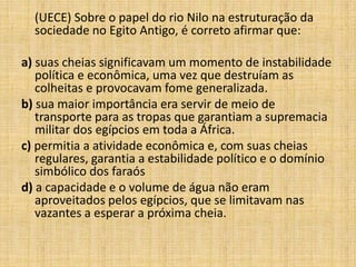 (UECE) Sobre o papel do rio Nilo na estruturação da
sociedade no Egito Antigo, é correto afirmar que:
a) suas cheias significavam um momento de instabilidade
política e econômica, uma vez que destruíam as
colheitas e provocavam fome generalizada.
b) sua maior importância era servir de meio de
transporte para as tropas que garantiam a supremacia
militar dos egípcios em toda a África.
c) permitia a atividade econômica e, com suas cheias
regulares, garantia a estabilidade político e o domínio
simbólico dos faraós
d) a capacidade e o volume de água não eram
aproveitados pelos egípcios, que se limitavam nas
vazantes a esperar a próxima cheia.
 