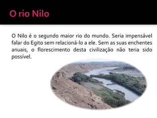 O Nilo é o segundo maior rio do mundo. Seria impensável
falar do Egito sem relacioná-lo a ele. Sem as suas enchentes
anuais, o florescimento desta civilização não teria sido
possível.
 