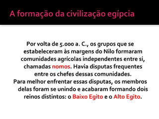 Por volta de 5.000 a. C., os grupos que se
estabeleceram às margens do Nilo formaram
comunidades agrícolas independentes entre si,
chamadas nomos. Havia disputas frequentes
entre os chefes dessas comunidades.
Para melhor enfrentar essas disputas, os membros
delas foram se unindo e acabaram formando dois
reinos distintos: o Baixo Egito e o Alto Egito.
 