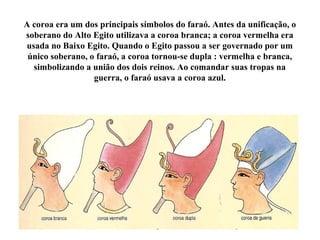 A coroa era um dos principais símbolos do faraó. Antes da unificação, o
soberano do Alto Egito utilizava a coroa branca; a coroa vermelha era
usada no Baixo Egito. Quando o Egito passou a ser governado por um
único soberano, o faraó, a coroa tornou-se dupla : vermelha e branca,
simbolizando a união dos dois reinos. Ao comandar suas tropas na
guerra, o faraó usava a coroa azul.
 