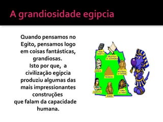 Quando pensamos no
Egito, pensamos logo
em coisas fantásticas,
grandiosas.
Isto por que, a
civilização egípcia
produziu algumas das
mais impressionantes
construções
que falam da capacidade
humana.
 