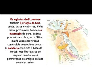 Os egípcios dedicavam-seOs egípcios dedicavam-se
tambémtambém à criação de boisà criação de bois,,
asnos, patos e cabritos. Alémasnos, patos e cabritos. Além
disso, praticavam tambémdisso, praticavam também aa
mineraçãomineração de ouro, pedrasde ouro, pedras
preciosas e cobre, este últimopreciosas e cobre, este último
muito usado nas trocasmuito usado nas trocas
comerciais com outros povos.comerciais com outros povos.
OO comérciocomércio era feito à base deera feito à base de
trocas, mas limitava-se aotrocas, mas limitava-se ao
pequeno comércio e àpequeno comércio e à
permutação de artigos de luxopermutação de artigos de luxo
com o exteriorcom o exterior..
 