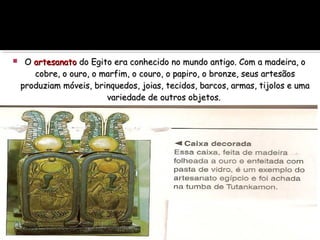  OO artesanatoartesanato do Egito era conhecido no mundo antigo. Com a madeira, odo Egito era conhecido no mundo antigo. Com a madeira, o
cobre, o ouro, o marfim, o couro, o papiro, o bronze, seus artesãoscobre, o ouro, o marfim, o couro, o papiro, o bronze, seus artesãos
produziam móveis, brinquedos, joias, tecidos, barcos, armas, tijolos e umaproduziam móveis, brinquedos, joias, tecidos, barcos, armas, tijolos e uma
variedade de outros objetos.variedade de outros objetos.
 