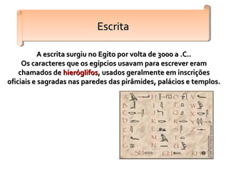 A escrita surgiu no Egito por volta de 3000 a .C..A escrita surgiu no Egito por volta de 3000 a .C..
Os caracteres que os egípcios usavam para escrever eramOs caracteres que os egípcios usavam para escrever eram
chamados dechamados de hieróglifoshieróglifos, usados geralmente em inscrições, usados geralmente em inscrições
oficiais e sagradas nas paredes das pirâmides, palácios e templos.oficiais e sagradas nas paredes das pirâmides, palácios e templos.
EscritaEscritaEscritaEscrita
 