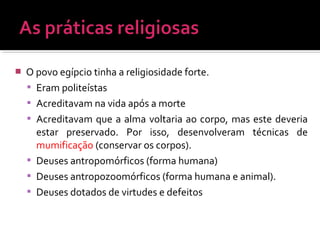  O povo egípcio tinha a religiosidade forte.
 Eram politeístas
 Acreditavam na vida após a morte
 Acreditavam que a alma voltaria ao corpo, mas este deveria
estar preservado. Por isso, desenvolveram técnicas de
mumificação (conservar os corpos).
 Deuses antropomórficos (forma humana)
 Deuses antropozoomórficos (forma humana e animal).
 Deuses dotados de virtudes e defeitos
 