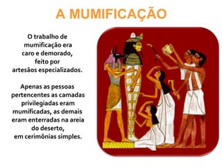 A MUMIFICAÇÃO
O trabalho de
mumificação era
caro e demorado,
feito por
artesãos especializados.
Apenas as pessoas
pertencentes as camadas
privilegiadas eram
mumificadas, as demais
eram enterradas na areia
do deserto,
em cerimônias simples.
 