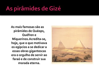 As mais famosas são as
pirâmides de Quéops,
Quéfren e
Miquerinos.Acredita-se,
hoje, que o que motivava
os egípcios a se dedicar a
essas obras gigantescas
era o orgulho de servir ao
faraó e de construir sua
morada eterna.
 