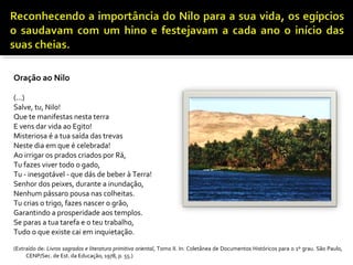 Oração ao Nilo
(...)
Salve, tu, Nilo!
Que te manifestas nesta terra
E vens dar vida ao Egito!
Misteriosa é a tua saída das trevas
Neste dia em que é celebrada!
Ao irrigar os prados criados por Rá,
Tu fazes viver todo o gado,
Tu - inesgotável - que dás de beber à Terra!
Senhor dos peixes, durante a inundação,
Nenhum pássaro pousa nas colheitas.
Tu crias o trigo, fazes nascer o grão,
Garantindo a prosperidade aos templos.
Se paras a tua tarefa e o teu trabalho,
Tudo o que existe cai em inquietação.
(Extraído de: Livros sagrados e literatura primitiva oriental, Tomo II. In: Coletânea de Documentos Históricos para o 1º grau. São Paulo,
CENP/Sec. de Est. da Educação, 1978, p. 55.)
 