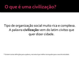 Tipo de organização social muito rica e complexa.
A palavra civilização vem do latim civitas que
quer dizer cidade.
* Existem outras definições para a palavra, mas esta é que melhor se enquadra para o assunto estudado.
 