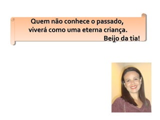 Quem não conhece o passado,Quem não conhece o passado,
viverá como uma eterna criança.viverá como uma eterna criança.
Beijo da tia!Beijo da tia!
Quem não conhece o passado,Quem não conhece o passado,
viverá como uma eterna criança.viverá como uma eterna criança.
Beijo da tia!Beijo da tia!
 