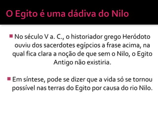  No século V a. C., o historiador grego Heródoto
ouviu dos sacerdotes egípcios a frase acima, na
qual fica clara a noção de que sem o Nilo, o Egito
Antigo não existiria.
 Em síntese, pode se dizer que a vida só se tornou
possível nas terras do Egito por causa do rio Nilo.
 