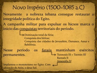 Novamente a nobreza tebana consegue restaurar a
integridade política do Egito.
A campanha militar para expulsar os hicsos marca o
inicio das conquistas territoriais do período.
Nesse período os faraós mantinham exércitos
permanentes.
Dominação total da Síria;
Conquista dos hititas;
Conquista das cidades de Jerusalém, Damasco, Assur e
Babilônia.
Tutmosis III = Tutmés III
Ramsés II
Amenófis IV
Implantou o monoteísmo no Egito. Com
adoração de Atón, o deus Sol.
 