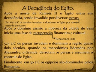 Após a morte de Ramsés II o Egito entra em
decadência, sendo invadido por diversos povos.
Após o domínio assírio a nobreza da cidade de Sais
inicia uma fase de recuperação financeira e cultural .
525 a.C os persas invadem e dominam a região quase
dois séculos, quando os macedônios liderados por
Alexandre, o Grande, derrotam os persas e assumem o
controle do Egito.
Finalmente em 30 a.C os egípcios são dominados pelos
Romanos.
Em 670 a.C os assírios invadem e dominam o Egito por um
período de 8 anos.
Renascença Saíta
 