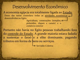 A economia egípcia era totalmente ligada ao Estado.
Portanto não havia no Egito pessoas trabalhando fora
do controle do Estado. A grande maioria estava fadada
a sustentar o faraó e a elite dominante, pagando
tributos em forma de bens ou serviços.
Dono das terras controlava todas as atividades econômicas
desenvolvidas no Egito.
Agricultura, construções (templos,
pirâmides, diques e canais) e o
comércio exterior
Servidão Coletiva
 