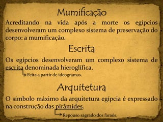 Acreditando na vida após a morte os egípcios
desenvolveram um complexo sistema de preservação do
corpo: a mumificação.
Escrita
Os egípcios desenvolveram um complexo sistema de
escrita denominada hieroglífica.
Arquitetura
O símbolo máximo da arquitetura egípcia é expressado
na construção das pirâmides.
Feita a partir de ideogramas.
Repouso sagrado dos faraós.
 