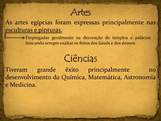 As artes egípcias foram expressas principalmente nas
esculturas e pinturas.
Ciências
Tiveram grande êxito principalmente no
desenvolvimento da Química, Matemática, Astronomia
e Medicina.
Empregadas geralmente na decoração de templos e palácios
buscando sempre exaltar os feitos dos faraós e dos deuses.
 