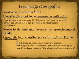 Localizado no norte da África.
A localização propiciou o processo de unificação.
Formação de ambiente favorável ao aparecimento do
Estado.
A geografia local contribui para a formação do Estado.
A dependência de uma área fértil limitada, vai levar os
povos que viviam ao longo do Nilo a se organizarem
socialmente.
Clima menos enervante (irritante, quente).
Região rochosa – facilitava a realização de construções.
Cercada por desertos. “Muralha natural contra invasores”.
 