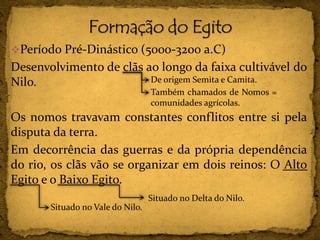 Período Pré-Dinástico (5000-3200 a.C)
Desenvolvimento de clãs ao longo da faixa cultivável do
Nilo.
Os nomos travavam constantes conflitos entre si pela
disputa da terra.
Em decorrência das guerras e da própria dependência
do rio, os clãs vão se organizar em dois reinos: O Alto
Egito e o Baixo Egito.
De origem Semita e Camita.
Também chamados de Nomos =
comunidades agrícolas.
Situado no Vale do Nilo.
Situado no Delta do Nilo.
 