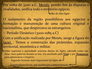 Por volta de 3200 a.C, Menés, pondo fim às disputas e
rivalidades, unifica todo o território egípcio.
O isolamento da região possibilitou aos egípcios a
formação e manutenção de uma cultura original e
nacionalista, que desprezava os estrangeiros.
 Período Dinástico (3200-1085 a.C)
Com a unificação realizada por Menés, surge a figura do
faraó . Temos a construção das pirâmides, expansão
territorial, econômica e militar.
Rei do Alto Egito
Líder supremo e autoridade máxima dentro do Egito, adorado como um
deus. Suas palavras faziam-se leis. Era auxiliado pelo Vizir e por Nomarcas
para administrar o Império.
Governadores locais, que auxiliavam a administração.
Segundo homem mais importante do Egito.
 
