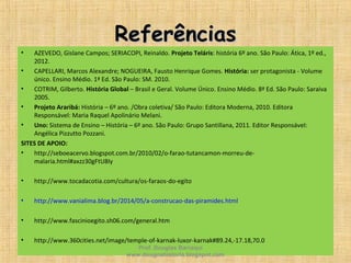 ReferênciasReferências
• AZEVEDO, Gislane Campos; SERIACOPI, Reinaldo. Projeto Teláris: história 6º ano. São Paulo: Ática, 1º ed.,
2012.
• CAPELLARI, Marcos Alexandre; NOGUEIRA, Fausto Henrique Gomes. História: ser protagonista - Volume
único. Ensino Médio. 1ª Ed. São Paulo: SM. 2010.
• COTRIM, Gilberto. História Global – Brasil e Geral. Volume Único. Ensino Médio. 8ª Ed. São Paulo: Saraiva
2005.
• Projeto Araribá: História – 6º ano. /Obra coletiva/ São Paulo: Editora Moderna, 2010. Editora
Responsável: Maria Raquel Apolinário Melani.
• Uno: Sistema de Ensino – História – 6º ano. São Paulo: Grupo Santillana, 2011. Editor Responsável:
Angélica Pizzutto Pozzani.
SITES DE APOIO:
• http://seboeacervo.blogspot.com.br/2010/02/o-farao-tutancamon-morreu-de-
malaria.html#axzz30gFtU8Iy
• http://www.tocadacotia.com/cultura/os-faraos-do-egito
• http://www.vanialima.blog.br/2014/05/a-construcao-das-piramides.html
• http://www.fascinioegito.sh06.com/general.htm
• http://www.360cities.net/image/temple-of-karnak-luxor-karnak#89.24,-17.18,70.0
Prof. Douglas Barraqui
www.dougnahistoria.blogspot.com
 