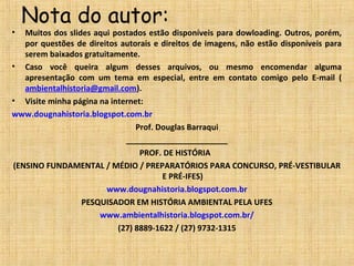 Nota do autor:
• Muitos dos slides aqui postados estão disponíveis para dowloading. Outros, porém,
por questões de direitos autorais e direitos de imagens, não estão disponíveis para
serem baixados gratuitamente.
• Caso você queira algum desses arquivos, ou mesmo encomendar alguma
apresentação com um tema em especial, entre em contato comigo pelo E-mail (
ambientalhistoria@gmail.com).
• Visite minha página na internet:
www.dougnahistoria.blogspot.com.br
Prof. Douglas Barraqui
_______________________
PROF. DE HISTÓRIA
(ENSINO FUNDAMENTAL / MÉDIO / PREPARATÓRIOS PARA CONCURSO, PRÉ-VESTIBULAR
E PRÉ-IFES)
www.dougnahistoria.blogspot.com.br
PESQUISADOR EM HISTÓRIA AMBIENTAL PELA UFES
www.ambientalhistoria.blogspot.com.br/
(27) 8889-1622 / (27) 9732-1315
 