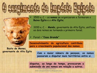  3500 a. C. – os nomos se organizaram e formaram o
Baixo Egito e o Alto Egito;
 3200 a. C. - Menés, governante do Alto Egito, unificou
os dois reinos se tornando o primeiro faraó;
 Faraó = “Casa Grande”
Busto de Menes,
governante do Alto Egito
Desenvolvimento da agricultura contribuiu
para o crescimento populacional dos nomos.
Com o maior número de pessoas, os nomos
passaram a disputar mais territórios entre si.
disputas, ao longo do tempo, provocaram a
submissão de uns nomos em relação a outros.
Prof. Douglas Barraqui
www.dougnahistoria.blogspot.com
 