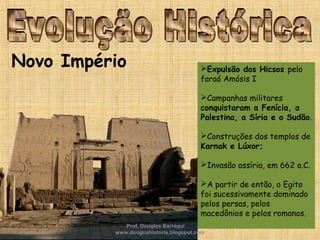 Novo Império Expulsão dos Hicsos pelo
faraó Amósis I
Campanhas militares
conquistaram a Fenícia, a
Palestina, a Síria e o Sudão.
Construções dos templos de
Karnak e Lúxor;
Invasão assíria, em 662 a.C.
A partir de então, o Egito
foi sucessivamente dominado
pelos persas, pelos
macedônios e pelos romanos.
Prof. Douglas Barraqui
www.dougnahistoria.blogspot.com
 