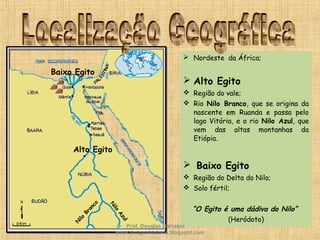  Nordeste da África;
 Alto Egito
 Região do vale;
 Rio Nilo Branco, que se origina da
nascente em Ruanda e passa pelo
lago Vitória, e o rio Nilo Azul, que
vem das altas montanhas da
Etiópia.
 Baixo Egito
 Região do Delta do Nilo;
 Solo fértil;
“O Egito é uma dádiva do Nilo”
(Heródoto)
Alto Egito
Baixo EgitoN
ilo
Branco
N
ilo
Azul
Prof. Douglas Barraqui
www.dougnahistoria.blogspot.com
 