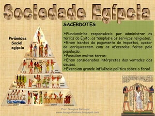 SACERDOTES
Funcionários responsáveis por administrar as
terras do Egito, os templos e os serviços religiosos.
Eram isentos do pagamento de impostos, apesar
de enriquecerem com as oferendas feitas pela
população.
Possuíam muitas terras;
Eram considerados intérpretes das vontades dos
deuses,
Exerciam grande influência política sobre o faraó.
Pirâmides
Social
egípcia
Prof. Douglas Barraqui
www.dougnahistoria.blogspot.com
 