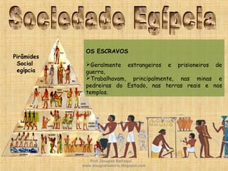 OS ESCRAVOS
Geralmente estrangeiros e prisioneiros de
guerra,
Trabalhavam, principalmente, nas minas e
pedreiras do Estado, nas terras reais e nos
templos.
Pirâmides
Social
egípcia
Prof. Douglas Barraqui
www.dougnahistoria.blogspot.com
 