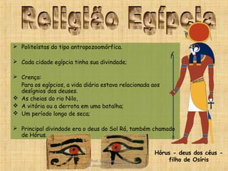  Politeístas do tipo antropozoomórfica.
 Cada cidade egípcia tinha sua divindade;
 Crença:
Para os egípcios, a vida diária estava relacionada aos
desígnios dos deuses.
 As cheias do rio Nilo,
 A vitória ou a derrota em uma batalha;
 Um período longo de seca;
 Principal divindade era o deus do Sol Rá, também chamado
de Hórus.
Hórus - deus dos céus -
filho de OsírisProf. Douglas Barraqui
www.dougnahistoria.blogspot.com
 