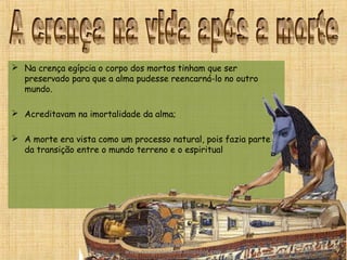  Na crença egípcia o corpo dos mortos tinham que ser
preservado para que a alma pudesse reencarná-lo no outro
mundo.
 Acreditavam na imortalidade da alma;
 A morte era vista como um processo natural, pois fazia parte
da transição entre o mundo terreno e o espiritual
Prof. Douglas Barraqui
www.dougnahistoria.blogspot.com
 