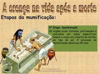 3ª Etapa: Desidratação
Os órgãos eram tratados, perfumados e
colocados em vasos específicos.
Depois o corpo era coberto de natrão,
um tipo de sal. O processo de
desidratação demorava 40 dias.
Etapas da mumificação:
Prof. Douglas Barraqui
www.dougnahistoria.blogspot.com
 