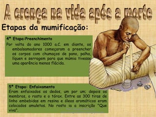 4ª Etapa:Preenchimento
Por volta do ano 1000 a.C. em diante, os
embalsamadores começaram a preencher
os corpos com chumaços de pano, palha,
líquen e serragem para que múmia tivesse
uma aparência menos flácida.
Etapas da mumificação:
5ª Etapa: Enfaixamento
Eram enfaixados os dedos, um por um; depois os
membros, o rosto e o tórax. Entre as 300 tiras de
linho embebidas em resina e óleos aromáticos eram
colocados amuletos. No rosto ia a inscrição "Que
viva". Prof. Douglas Barraqui
www.dougnahistoria.blogspot.com
 