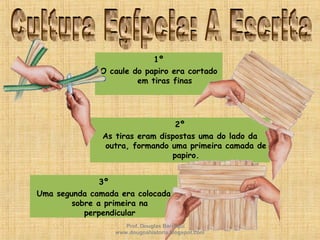 2º
As tiras eram dispostas uma do lado da
outra, formando uma primeira camada de
papiro.
1º
O caule do papiro era cortado
em tiras finas
3º
Uma segunda camada era colocada
sobre a primeira na
perpendicular
Prof. Douglas Barraqui
www.dougnahistoria.blogspot.com
 