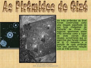 • As três pirâmides de Gizé
foram construídas como
uma imagem espelhada do
que hoje chamamos de
Cinturão de Órion. Os
egípcios apontavam essas
três estrelas como o lugar
de onde vieram seus
deuses, acreditando que os
espíritos dos faraós vinham
de lá. O tamanho e a
posição de cada pirâmide
tem uma perfeita relação
com as três estrelas
Prof. Douglas Barraqui
www.dougnahistoria.blogspot.com
 