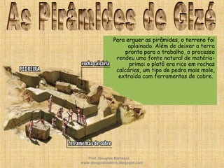Para erguer as pirâmides, o terreno foi
aplainado. Além de deixar a terra
pronta para o trabalho, o processo
rendeu uma fonte natural de matéria-
prima: o platô era rico em rochas
calcárias, um tipo de pedra mais mole,
extraída com ferramentas de cobre.
Prof. Douglas Barraqui
www.dougnahistoria.blogspot.com
 