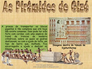 A proeza de transportar os blocos
gigantes é tão complexa que até hoje
não existe consenso. Isso pode ter sido
feito com cordas; com uma espécie de
trenó de troncos de madeira
cilíndricos, sobre os quais as pedras
deslizavam; ou com a ajuda de tafla, um
tipo de barro que, molhado, fica
escorregadio e ajuda a deslizar os
blocos.
Imagens dentro do túmulo de
Djehutihotep
Prof. Douglas Barraqui
www.dougnahistoria.blogspot.com
 