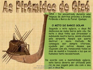 • 1954 – foi encontrado durante uma
limpeza de detritos próximo a Grande
Pirâmide o Barco do Faraó Quéops.
O MITO DO BARCO SOLAR
• Segundo o mito egípcio, o deus Rá
deslocava-se numa barca pelo céu. De
noite o deus tinha que atravessar o
submundo noutra barca, sendo atacado
pela serpente Apopis que queria
destruir o navio. Contudo, Ré
conseguia sair sempre vitorioso,
ajudado por outros deuses que
viajavam com ele, renascendo todos os
dias de manhã e trazendo a luz que os
humanos tanto necessitavam.
De acordo com a mentalidade egípcia,
esta barca deveria ser utilizada pelo
rei na sua viagem pelo céu com o seu
pai, o deus Rá.
Prof. Douglas Barraqui
www.dougnahistoria.blogspot.com
 