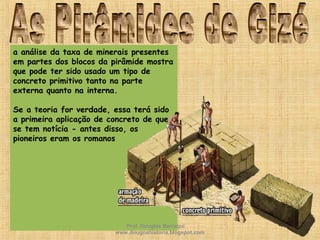 a análise da taxa de minerais presentes
em partes dos blocos da pirâmide mostra
que pode ter sido usado um tipo de
concreto primitivo tanto na parte
externa quanto na interna.
Se a teoria for verdade, essa terá sido
a primeira aplicação de concreto de que
se tem notícia - antes disso, os
pioneiros eram os romanos
Prof. Douglas Barraqui
www.dougnahistoria.blogspot.com
 