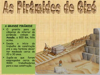 A GRANDE PIRÂMIDE
 O granito para as
câmaras do interior da
pirâmide vinham de
Assuão, a 800 Km, Nilo
acima.
 Desde o início do
trabalho de construção
até o seu termino dever
ter medeado cerca de
20 a 30 anos.
 Supõe-se que foram
empregados cerca de
4000 trabalhadores
para a sua construção. 
Prof. Douglas Barraqui
www.dougnahistoria.blogspot.com
 