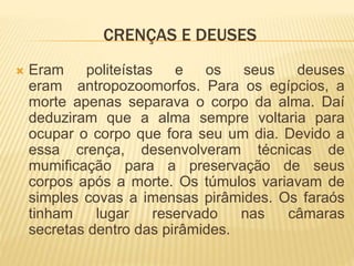 CRENÇAS E DEUSES 
 Eram politeístas e os seus deuses 
eram antropozoomorfos. Para os egípcios, a 
morte apenas separava o corpo da alma. Daí 
deduziram que a alma sempre voltaria para 
ocupar o corpo que fora seu um dia. Devido a 
essa crença, desenvolveram técnicas de 
mumificação para a preservação de seus 
corpos após a morte. Os túmulos variavam de 
simples covas a imensas pirâmides. Os faraós 
tinham lugar reservado nas câmaras 
secretas dentro das pirâmides. 
 