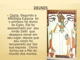 DEUSES 
 Osíris: Segundo a 
Mitologia Egípcia foi 
o primeiro rei divino 
do Egito. Ele foi 
assassinado por seu 
irmão Seth que 
desejava reinar em 
seu lugar, depois que 
seu corpo foi 
recuperado por Ísis 
sua esposa , Osíris 
tornou-se o Rei do 
mundo dos mortos. 
 