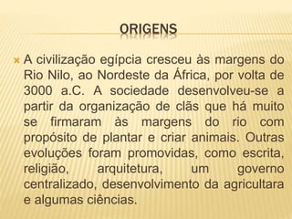 ORIGENS 
 A civilização egípcia cresceu às margens do 
Rio Nilo, ao Nordeste da África, por volta de 
3000 a.C. A sociedade desenvolveu-se a 
partir da organização de clãs que há muito 
se firmaram às margens do rio com 
propósito de plantar e criar animais. Outras 
evoluções foram promovidas, como escrita, 
religião, arquitetura, um governo 
centralizado, desenvolvimento da agricultara 
e algumas ciências. 
 
