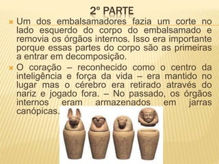 2º PARTE 
 Um dos embalsamadores fazia um corte no 
lado esquerdo do corpo do embalsamado e 
removia os órgãos internos. Isso era importante 
porque essas partes do corpo são as primeiras 
a entrar em decomposição. 
 O coração – reconhecido como o centro da 
inteligência e força da vida – era mantido no 
lugar mas o cérebro era retirado através do 
nariz e jogado fora. – No passado, os órgãos 
internos eram armazenados em jarras 
canópicas. 
 
